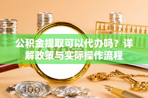 余江公积金提取可以代办吗？详解政策与实际操作流程