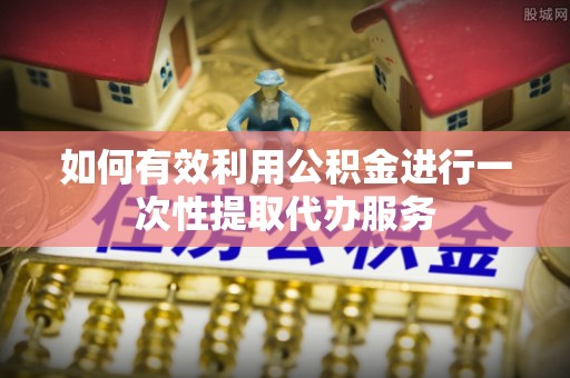 余江如何有效利用公积金进行一次性提取代办服务