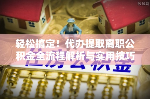 余江轻松搞定！代办提取离职公积金全流程解析与实用技巧