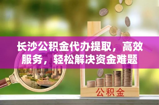 余江长沙公积金代办提取，高效服务，轻松解决资金难题