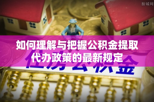 余江如何理解与把握公积金提取代办政策的最新规定