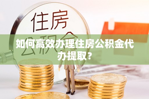 余江如何高效办理住房公积金代办提取？