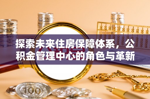 余江探索未来住房保障体系，公积金管理中心的角色与革新