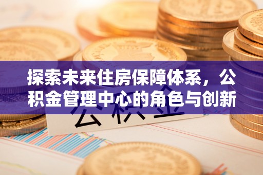 余江探索未来住房保障体系，公积金管理中心的角色与创新