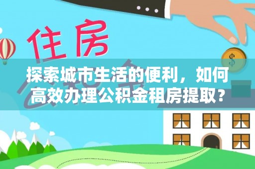 余江探索城市生活的便利，如何高效办理公积金租房提取？