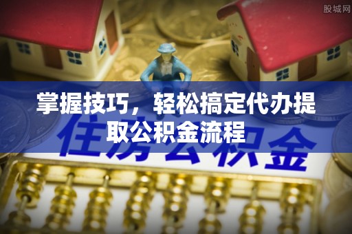 余江掌握技巧，轻松搞定代办提取公积金流程