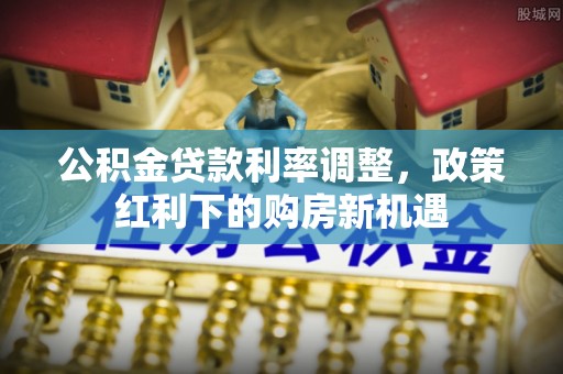 余江公积金贷款利率调整，政策红利下的购房新机遇