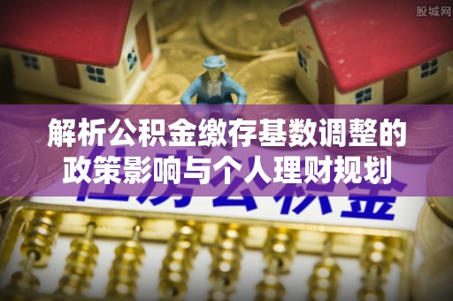 余江解析公积金缴存基数调整的政策影响与个人理财规划