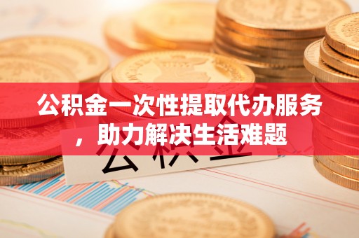 余江公积金一次性提取代办服务，助力解决生活难题