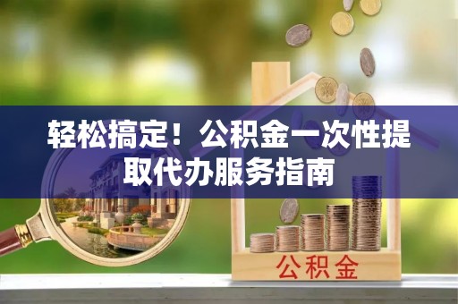 余江轻松搞定！公积金一次性提取代办服务指南