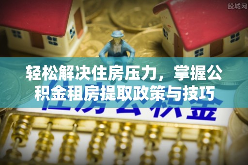 余江轻松解决住房压力，掌握公积金租房提取政策与技巧