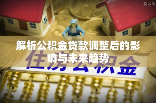 余江解析公积金贷款调整后的影响与未来趋势