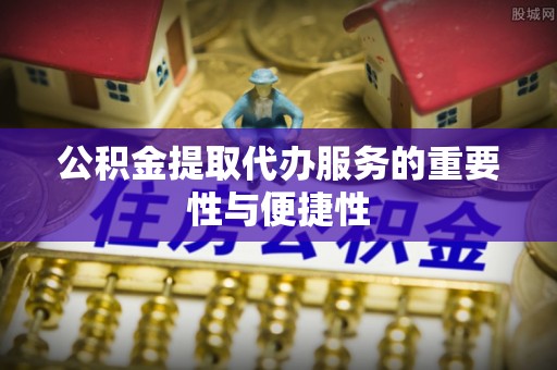 余江公积金提取代办服务的重要性与便捷性