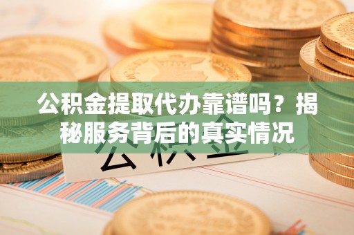 余江公积金提取代办靠谱吗？揭秘服务背后的真实情况