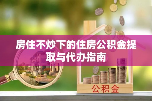 余江房住不炒下的住房公积金提取与代办指南