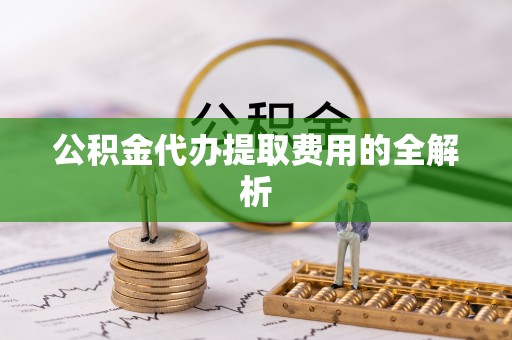 余江公积金代办提取费用的全解析