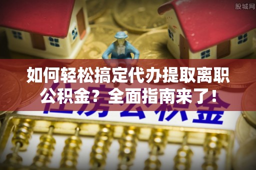 余江如何轻松搞定代办提取离职公积金？全面指南来了！