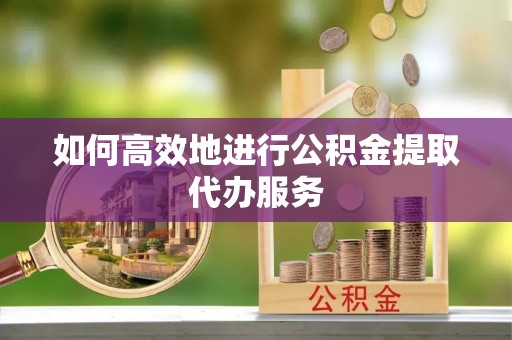 余江如何高效地进行公积金提取代办服务