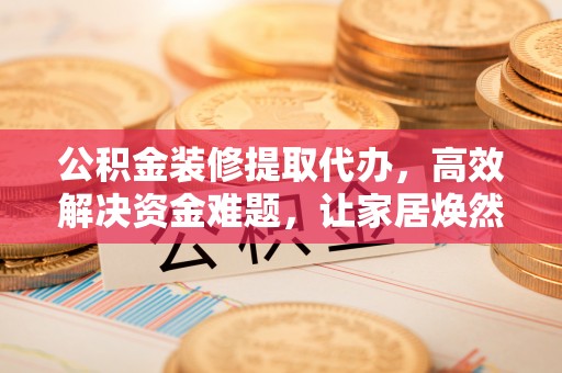 余江公积金装修提取代办，高效解决资金难题，让家居焕然一新