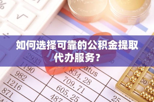 余江如何选择可靠的公积金提取代办服务？