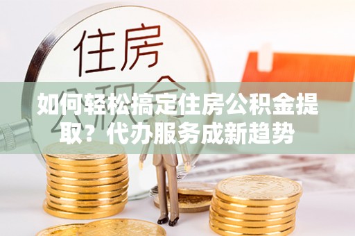 余江如何轻松搞定住房公积金提取？代办服务成新趋势