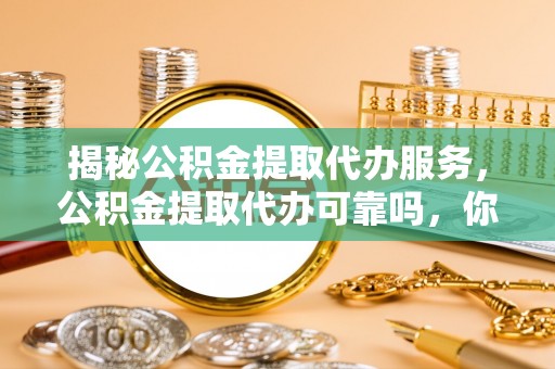 余江揭秘公积金提取代办服务，公积金提取代办可靠吗，你需要知道的真相