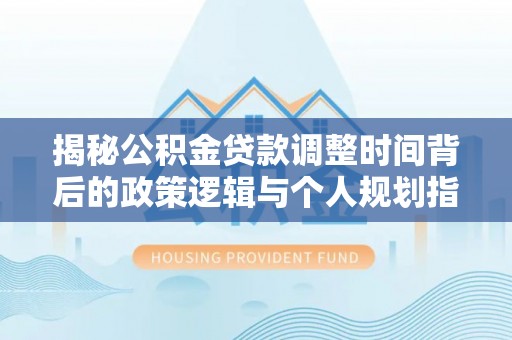 余江揭秘公积金贷款调整时间背后的政策逻辑与个人规划指南