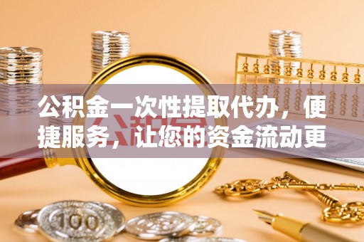 余江公积金一次性提取代办，便捷服务，让您的资金流动更高效