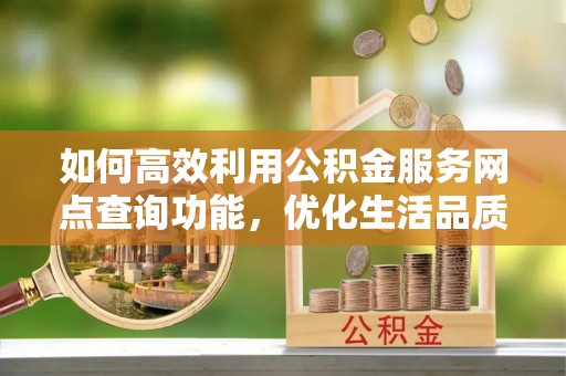 余江如何高效利用公积金服务网点查询功能，优化生活品质