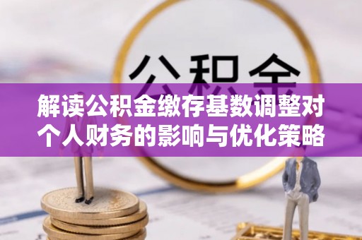 余江解读公积金缴存基数调整对个人财务的影响与优化策略