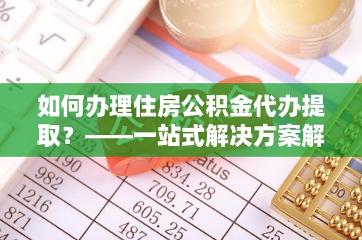 余江如何办理住房公积金代办提取？——一站式解决方案解析