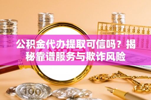 余江公积金代办提取可信吗？揭秘靠谱服务与欺诈风险
