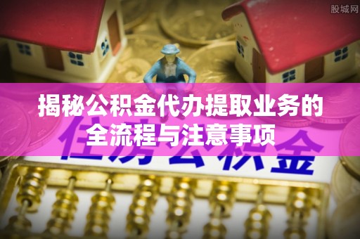 余江揭秘公积金代办提取业务的全流程与注意事项