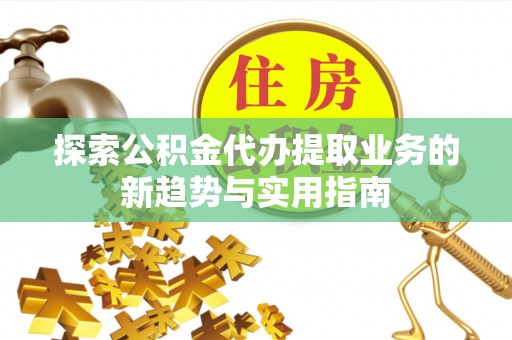余江探索公积金代办提取业务的新趋势与实用指南
