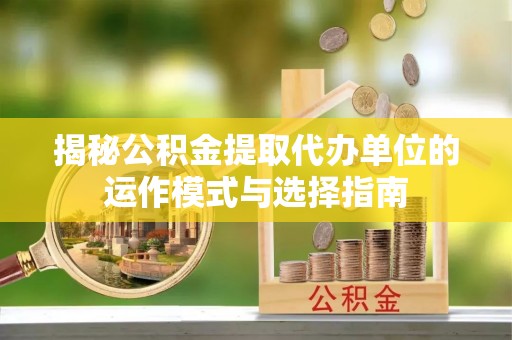 余江揭秘公积金提取代办单位的运作模式与选择指南