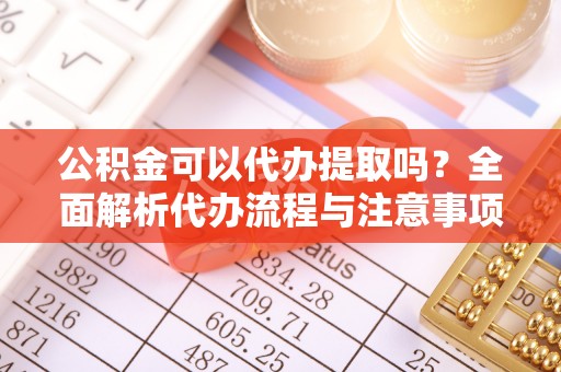 余江公积金可以代办提取吗？全面解析代办流程与注意事项