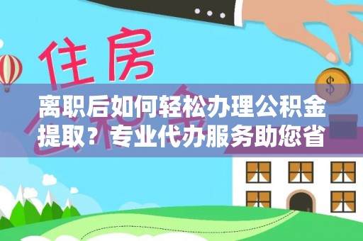 余江离职后如何轻松办理公积金提取？专业代办服务助您省心省力