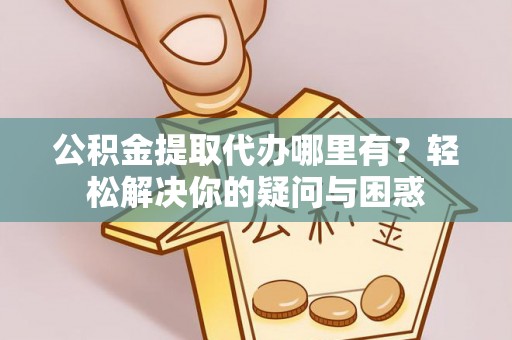 余江公积金提取代办哪里有？轻松解决你的疑问与困惑