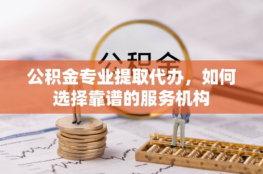余江公积金专业提取代办，如何选择靠谱的服务机构