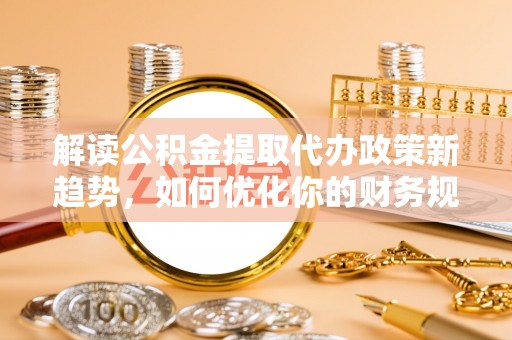 余江解读公积金提取代办政策新趋势，如何优化你的财务规划