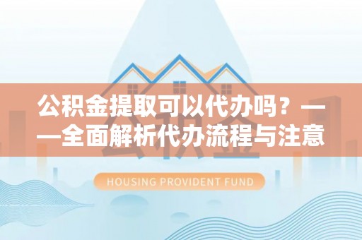 余江公积金提取可以代办吗？——全面解析代办流程与注意事项