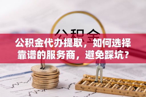 余江公积金代办提取，如何选择靠谱的服务商，避免踩坑？