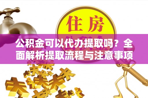 余江公积金可以代办提取吗？全面解析提取流程与注意事项