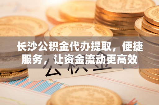 余江长沙公积金代办提取，便捷服务，让资金流动更高效